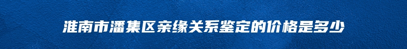 淮南市潘集区亲缘关系鉴定的价格是多少
