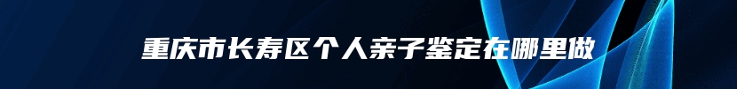 重庆市长寿区个人亲子鉴定在哪里做