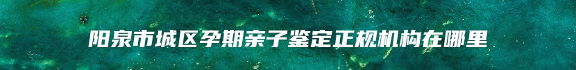 阳泉市城区孕期亲子鉴定正规机构在哪里