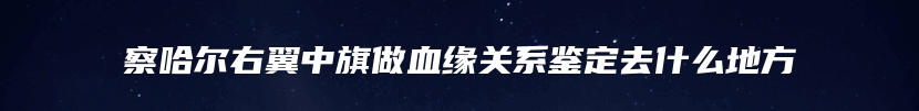 察哈尔右翼中旗做血缘关系鉴定去什么地方