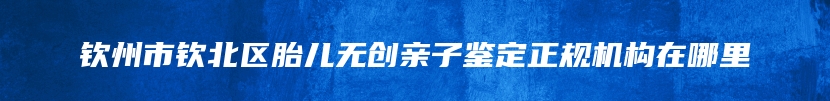 钦州市钦北区胎儿无创亲子鉴定正规机构在哪里