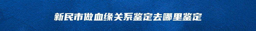 新民市做血缘关系鉴定去哪里鉴定