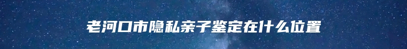 老河口市隐私亲子鉴定在什么位置