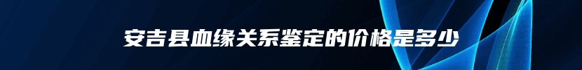 安吉县血缘关系鉴定的价格是多少