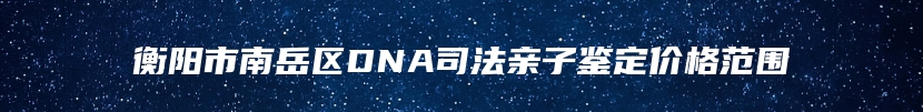 衡阳市南岳区DNA司法亲子鉴定价格范围