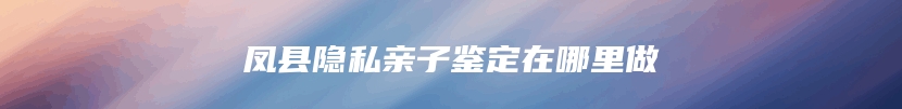 凤县隐私亲子鉴定在哪里做