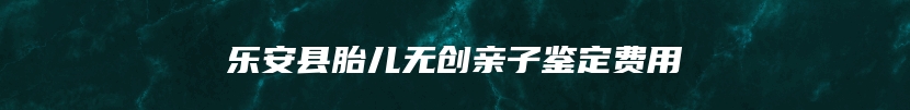 乐安县胎儿无创亲子鉴定费用