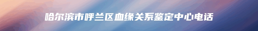 哈尔滨市呼兰区血缘关系鉴定中心电话