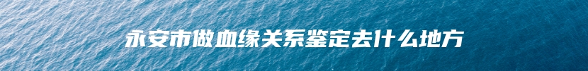 永安市做血缘关系鉴定去什么地方