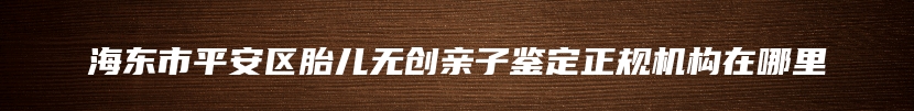 海东市平安区胎儿无创亲子鉴定正规机构在哪里