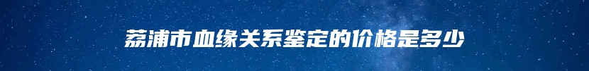 荔浦市血缘关系鉴定的价格是多少