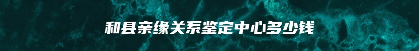 和县亲缘关系鉴定中心多少钱