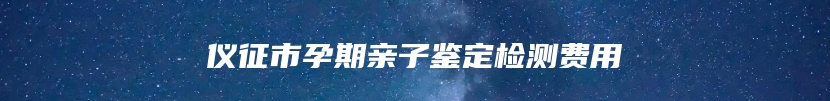 仪征市孕期亲子鉴定检测费用