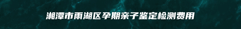 湘潭市雨湖区孕期亲子鉴定检测费用