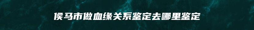 侯马市做血缘关系鉴定去哪里鉴定