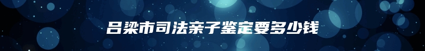 吕梁市司法亲子鉴定要多少钱