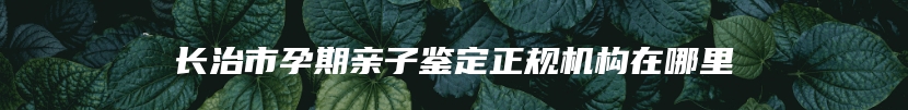 长治市孕期亲子鉴定正规机构在哪里