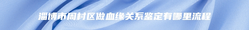 淄博市周村区做血缘关系鉴定有哪里流程