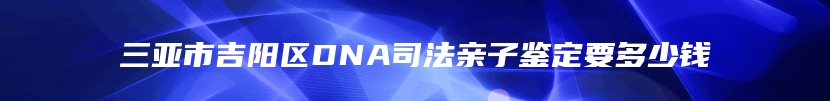 三亚市吉阳区DNA司法亲子鉴定要多少钱