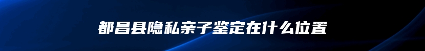 都昌县隐私亲子鉴定在什么位置