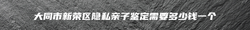 大同市新荣区隐私亲子鉴定需要多少钱一个