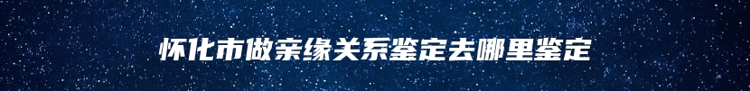 怀化市做亲缘关系鉴定去哪里鉴定