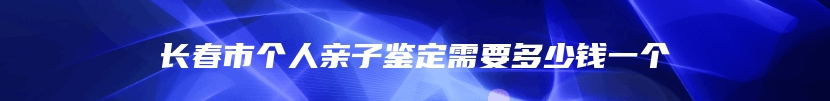 长春市个人亲子鉴定需要多少钱一个