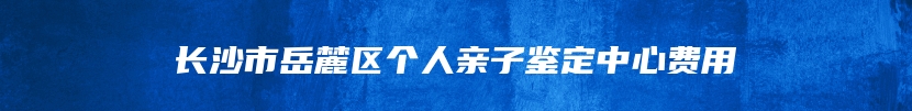 长沙市岳麓区个人亲子鉴定中心费用