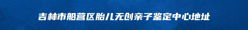 吉林市船营区胎儿无创亲子鉴定中心地址