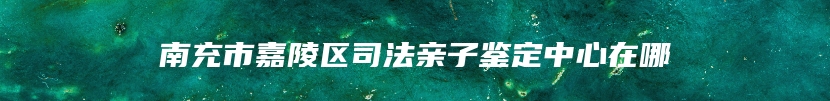 南充市嘉陵区司法亲子鉴定中心在哪