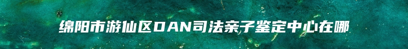 绵阳市游仙区DAN司法亲子鉴定中心在哪
