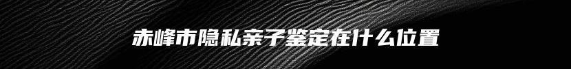 赤峰市隐私亲子鉴定在什么位置