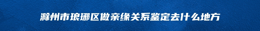 滁州市琅琊区做亲缘关系鉴定去什么地方