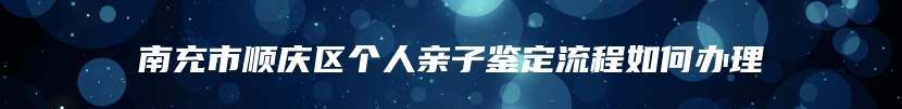 南充市顺庆区个人亲子鉴定流程如何办理