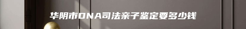 华阴市DNA司法亲子鉴定要多少钱