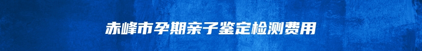 赤峰市孕期亲子鉴定检测费用