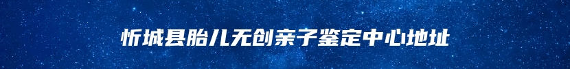 忻城县胎儿无创亲子鉴定中心地址