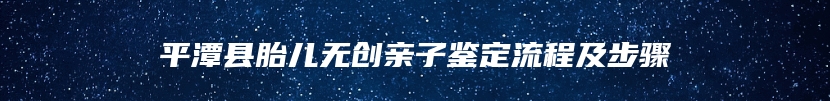 平潭县胎儿无创亲子鉴定流程及步骤