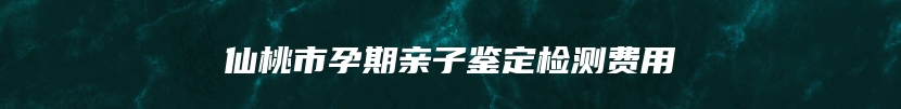 仙桃市孕期亲子鉴定检测费用