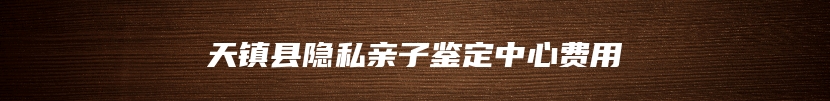 天镇县隐私亲子鉴定中心费用