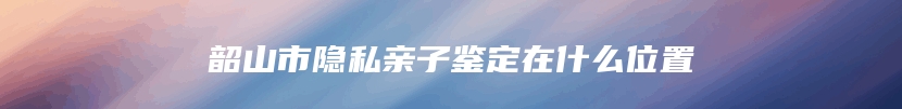 韶山市隐私亲子鉴定在什么位置