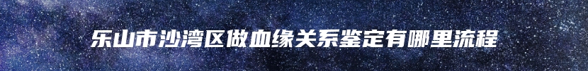 乐山市沙湾区做血缘关系鉴定有哪里流程