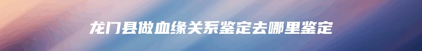 龙门县做血缘关系鉴定去哪里鉴定