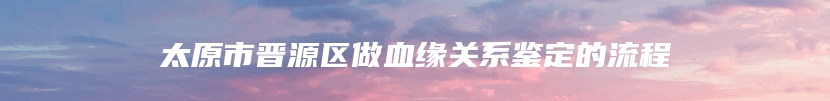 太原市晋源区做血缘关系鉴定的流程