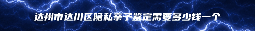 达州市达川区隐私亲子鉴定需要多少钱一个