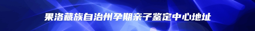 果洛藏族自治州孕期亲子鉴定中心地址
