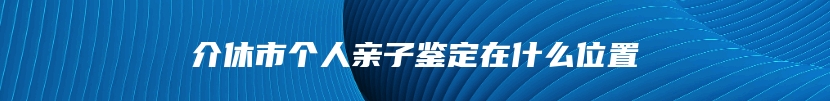 介休市个人亲子鉴定在什么位置