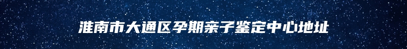 淮南市大通区孕期亲子鉴定中心地址