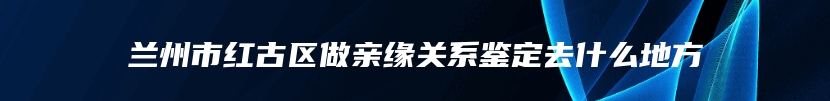 兰州市红古区做亲缘关系鉴定去什么地方