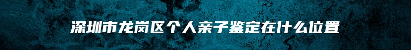 深圳市龙岗区个人亲子鉴定在什么位置